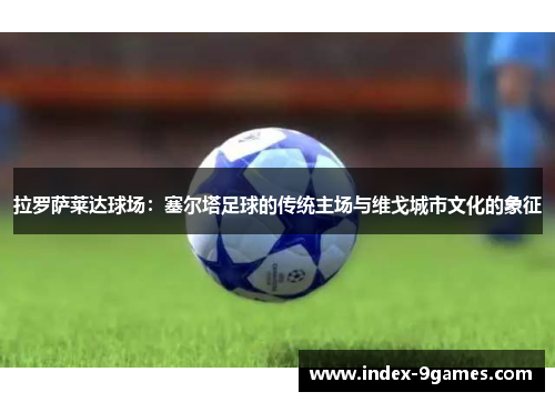 拉罗萨莱达球场：塞尔塔足球的传统主场与维戈城市文化的象征