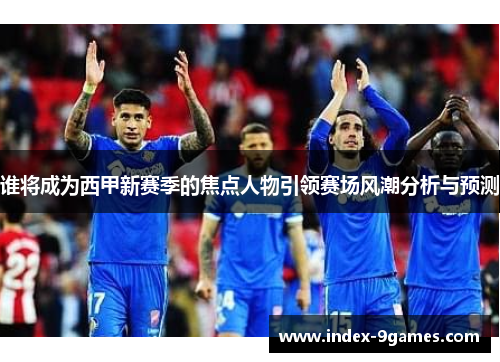 谁将成为西甲新赛季的焦点人物引领赛场风潮分析与预测