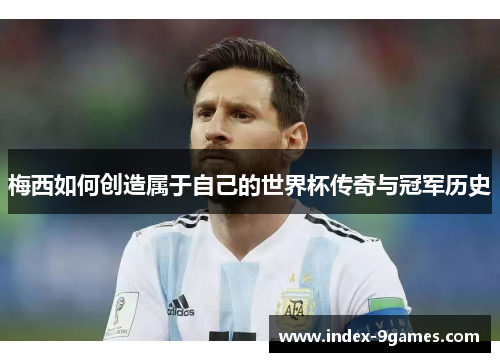 梅西如何创造属于自己的世界杯传奇与冠军历史