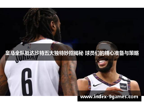 皇马全队抵达沙特五大独特妙招揭秘 球员们的精心准备与策略