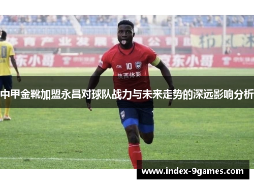 中甲金靴加盟永昌对球队战力与未来走势的深远影响分析