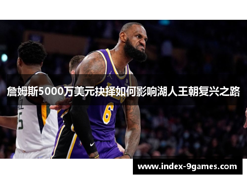 詹姆斯5000万美元抉择如何影响湖人王朝复兴之路 詹姆斯5000万美元抉择如何影响湖人王朝复兴之路