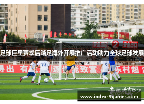 足球巨星赛季后踏足海外开展推广活动助力全球足球发展