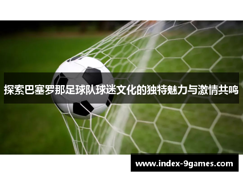 探索巴塞罗那足球队球迷文化的独特魅力与激情共鸣