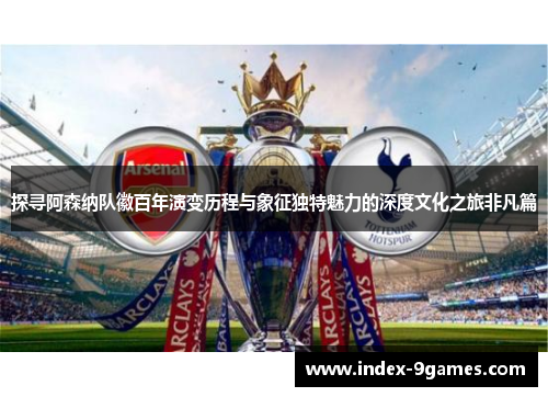 探寻阿森纳队徽百年演变历程与象征独特魅力的深度文化之旅非凡篇