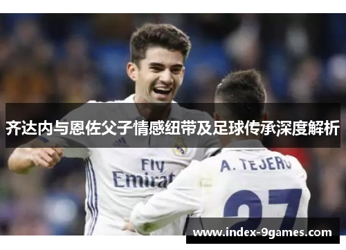 齐达内与恩佐父子情感纽带及足球传承深度解析