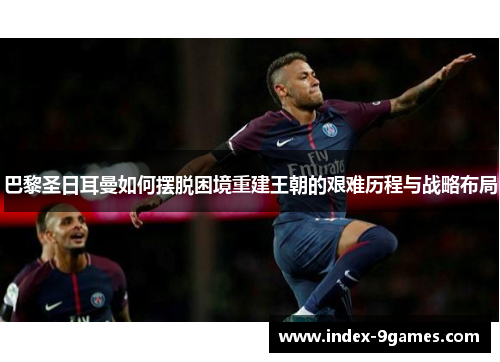 巴黎圣日耳曼如何摆脱困境重建王朝的艰难历程与战略布局 巴黎圣日耳曼如何摆脱困境重建王朝的艰难历程与战略布局