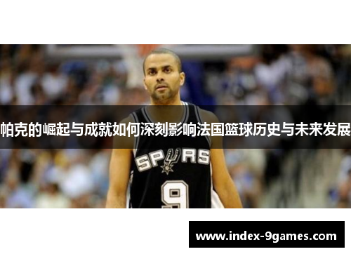 帕克的崛起与成就如何深刻影响法国篮球历史与未来发展