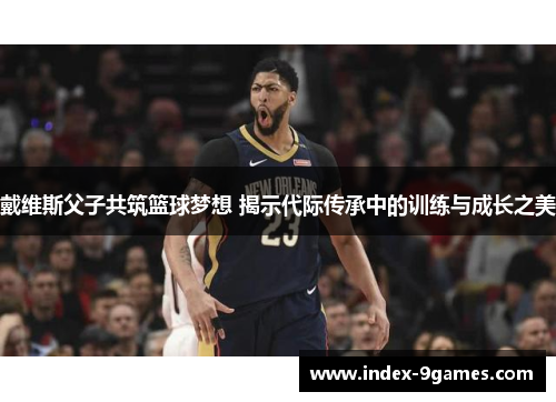 戴维斯父子共筑篮球梦想 揭示代际传承中的训练与成长之美