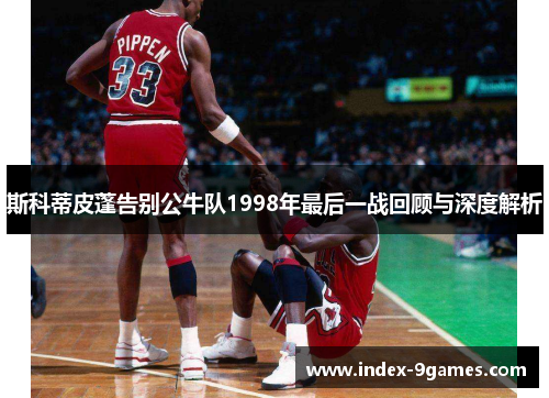 斯科蒂皮蓬告别公牛队1998年最后一战回顾与深度解析