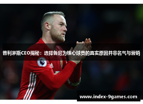 普利茅斯CEO揭秘：选择鲁尼为核心球员的真实原因并非名气与营销