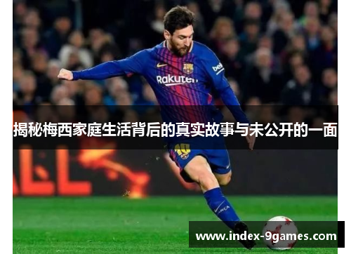 揭秘梅西家庭生活背后的真实故事与未公开的一面