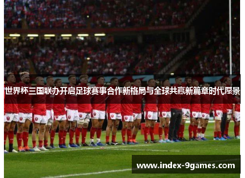 世界杯三国联办开启足球赛事合作新格局与全球共赢新篇章时代愿景