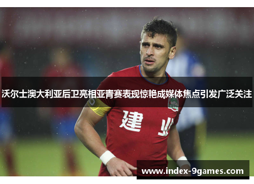 沃尔士澳大利亚后卫亮相亚青赛表现惊艳成媒体焦点引发广泛关注