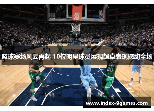 篮球赛场风云再起 10位明星球员展现超卓表现撼动全场 篮球赛场风云再起 10位明星球员展现超卓表现撼动全场