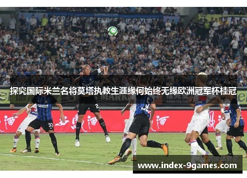 探究国际米兰名将莫塔执教生涯缘何始终无缘欧洲冠军杯桂冠
